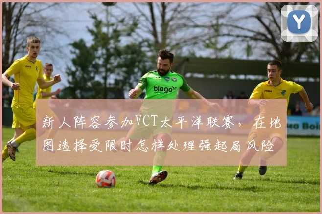 新人阵容参加VCT太平洋联赛,在地图选择受限时怎样处理强起局风险