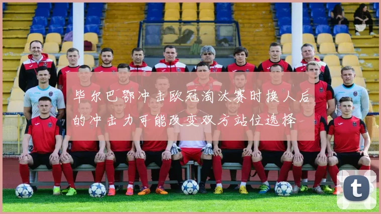 毕尔巴鄂冲击欧冠淘汰赛时换人后的冲击力可能改变双方站位选择