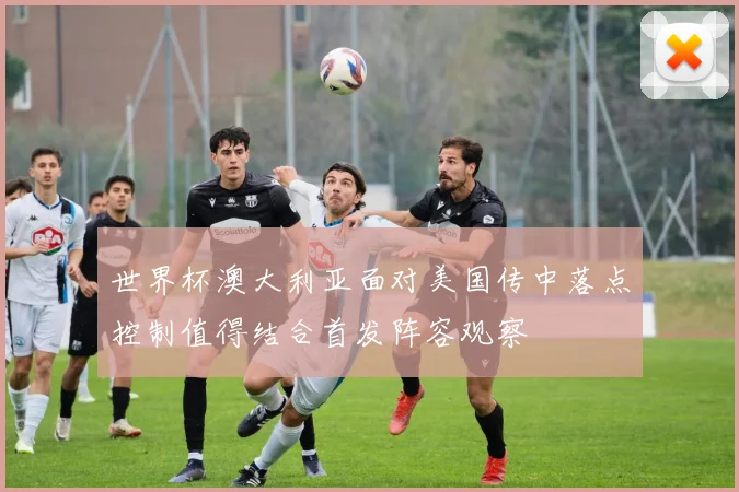 世界杯澳大利亚面对美国传中落点控制值得结合首发阵容观察