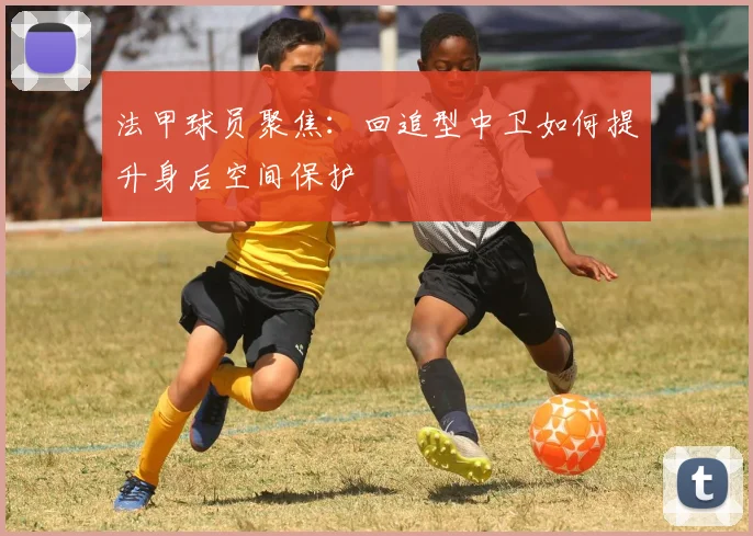 法甲球员聚焦：回追型中卫如何提升身后空间保护
