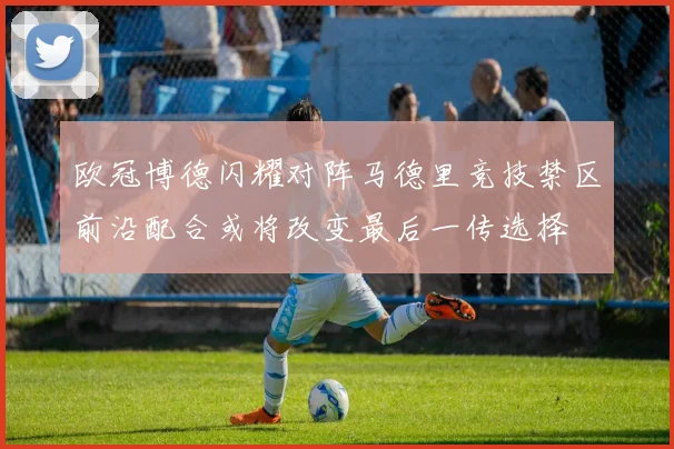 欧冠博德闪耀对阵马德里竞技禁区前沿配合或将改变最后一传选择