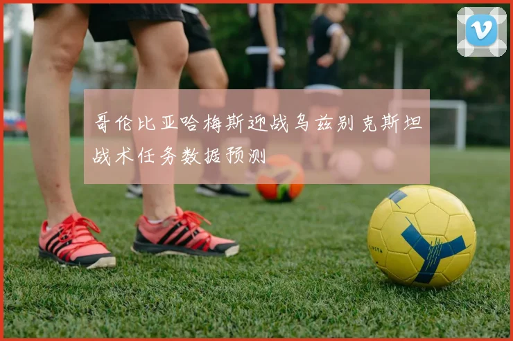 哥伦比亚哈梅斯迎战乌兹别克斯坦战术任务数据预测