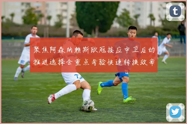 聚焦阿森纳赖斯欧冠接应中卫后的推进选择会重点考验快速转换效率