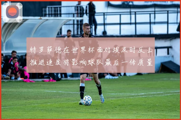 特罗萨德在世界杯面对埃及时反击推进速度将影响球队最后一传质量