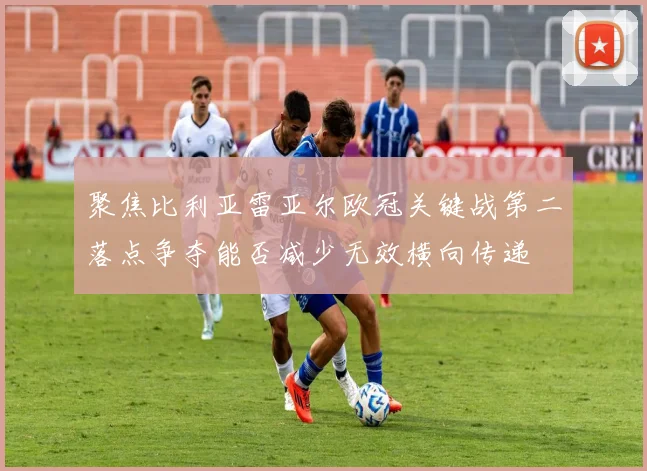 聚焦比利亚雷亚尔欧冠关键战第二落点争夺能否减少无效横向传递